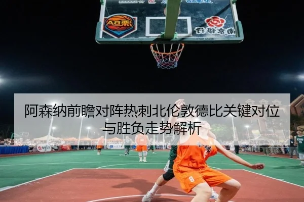 阿森纳前瞻对阵热刺北伦敦德比关键对位与胜负走势解析