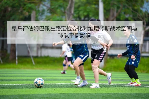 皇马评估姆巴佩左路定位变化对维尼修斯战术空间与球队平衡影响