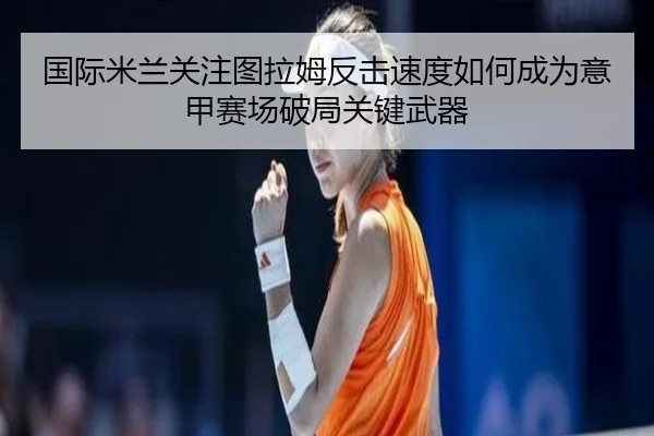 国际米兰关注图拉姆反击速度如何成为意甲赛场破局关键武器