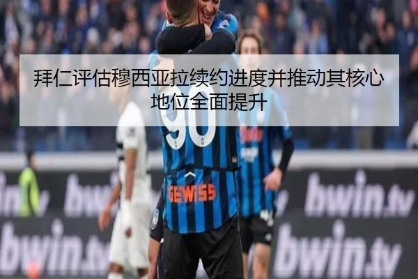 拜仁评估穆西亚拉续约进度并推动其核心地位全面提升