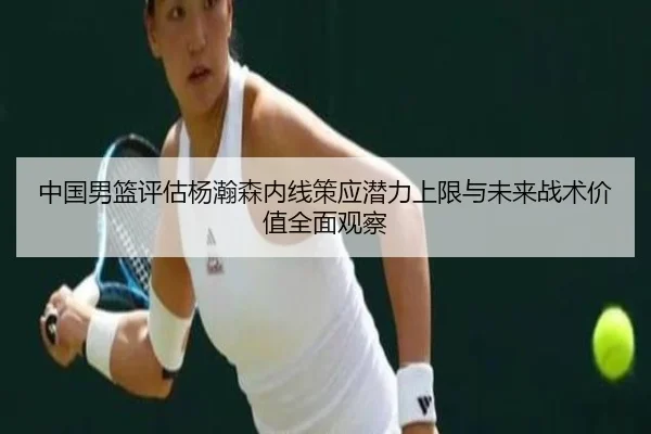 中国男篮评估杨瀚森内线策应潜力上限与未来战术价值全面观察