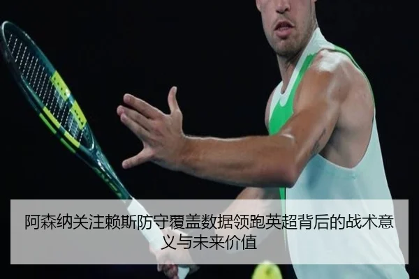 阿森纳关注赖斯防守覆盖数据领跑英超背后的战术意义与未来价值