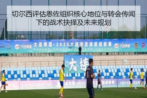 切尔西评估恩佐组织核心地位与转会传闻下的战术抉择及未来规划