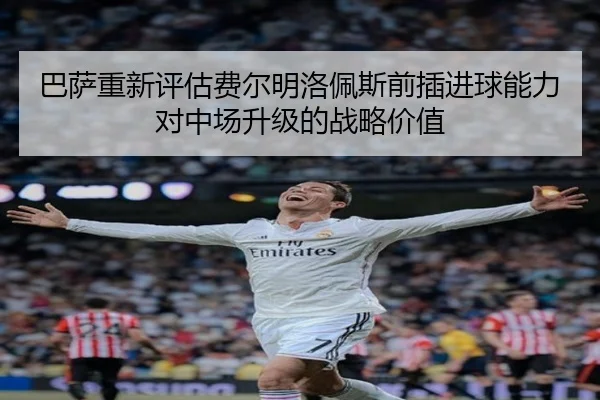 巴萨重新评估费尔明洛佩斯前插进球能力对中场升级的战略价值
